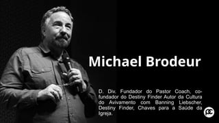 Michael Brodeur
D. Div. Fundador do Pastor Coach, co-
fundador do Destiny Finder Autor da Cultura
do Avivamento com Banning Liebscher,
Destiny Finder, Chaves para a Saúde da
Igreja.
 