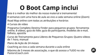 O Boot Camp inclui
Este é o melhor do melhor do nosso material e treinamento!
8 semanas com uma hora de aula ao vivo a cada semana online (Zoom)
Road Map online com todas as atribuições e horários
4 Cursos de vídeo
Programa Completo Destiny Finder para pequenos grupos: ferramenta
online, 8 vídeos, guia do líder, guia do participante, modelos de e-mail,
folheto, apostila
Curso de Treinamento para Líderes de Pequenos Grupos: Quatro vídeos
de 1 hora, manual
Plano de Ação de 24 meses
Coaching ao vivo a cada semana durante a aula online
Máximo de 3 meses de associação, o que dá acesso a TUDO no site
PastorsCoach.com
 