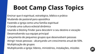 Boot Camp Class Topics
Ensinar que é espiritual, estratégico, bíblico e prático
Mudando de pastoral para apostólica
Fazendo a igreja como uma família espiritual
Criando uma cultura eclesial dinâmica
Usando o Destiny Finder para descobrir o seu destino e vocação
Desenvolvendo sua equipe principal
Lançamento de pequenos grupos que desenvolvem pessoas
Atingir novas pessoas - alcançando um crescimento anual de 50%.
Multiplicação de grupos
Multiplicando a igreja: líderes, ministérios, instalações, missões
 