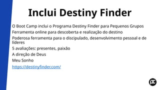 Inclui Destiny Finder
O Boot Camp inclui o Programa Destiny Finder para Pequenos Grupos
Ferramenta online para descoberta e realização do destino
Poderosa ferramenta para o discipulado, desenvolvimento pessoal e de
líderes
5 avaliações: presentes, paixão
A direção de Deus
Meu Sonho
https://destinyfinder.com/
 