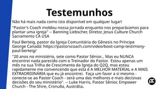 Testemunhos
Não há mais nada como isto disponível em qualquer lugar!
"Pastor's Coach moldou nossa jornada enquanto nos preparávamos para
plantar uma igreja" -- Banning Liebscher, Diretor, Jesus Culture Church
Sacramento CA USA
Paul Berteig, pastor da Igreja Comunitária do Gênesis no Príncipe
George Canadá: https://pastorscoach.com/video/boot-camp-testimony-
paul-berteig/
"20 anos no ministério, sete como Pastor Sênior... Mas eu NUNCA
encontrei nada parecido com o Treinador do Pastor. Estou apenas um
mês na sua Trilha de Crescimento da Igreja do Q2Q, mas estou
rapidamente me convencendo que esta é A MELHOR MATERIAL e A MAIS
EXTRAORDINÁRIA que eu já encontrei. Faça um favor a si mesmo -
conecte-se ao Pastor Coach - será uma das melhores e mais decisivas
decisões do seu ministério". -- Luke Harris, Pastor Sênior, Empower
Church - The Shire, Cronulla, Austrália.
 