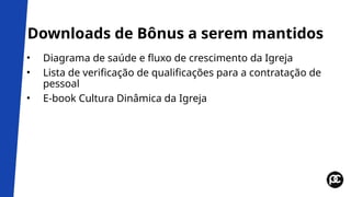 Downloads de Bônus a serem mantidos
• Diagrama de saúde e fluxo de crescimento da Igreja
• Lista de verificação de qualificações para a contratação de
pessoal
• E-book Cultura Dinâmica da Igreja
 