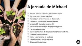A jornada de Michael
 Nascido em São Francisco, salvo como hippie.
 Discipulado por índios Blackfeet
 Treinado em forte ministério de discipulado.
 Encontrou John Wimber e Peter Wagner
 Igreja de SF plantada nos anos 80
 Desenvolveu muitos tipos de pequenos grupos
 Plantou novas igrejas
 Supervisionou mais de 25 igrejas no norte da Califórnia.
 Criador do Destiny Finder
 Iniciou o treinamento de pastores
 Trabalhou com a cultura de Jesus
 Criador do Pastor Coach
 
