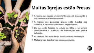 Muitas Igrejas estão Presas
 A maioria das igrejas simplesmente não está alcançando e
batizando muitos novos membros.
 A maioria dos pequenos grupos estão focados nos
cuidados, e tornam-se para dentro e egocêntricos.
 Ou eles estão focados no estudo da Bíblia e se tornam
principalmente o download de informações com pouca
aplicação.
 As pessoas não estão sendo discipuladas ou mobilizadas.
 Muitas igrejas desistiram de pequenos grupos.
 
