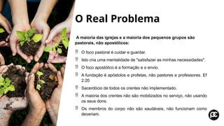 O Real Problema
A maioria das igrejas e a maioria dos pequenos grupos são
pastorais, não apostólicos:
 O foco pastoral é cuidar e guardar.
 Isto cria uma mentalidade de "satisfazer as minhas necessidades".
 O foco apostólico é a formação e o envio.
 A fundação é apóstolos e profetas, não pastores e professores. Ef
2:20
 Sacerdócio de todos os crentes não implementado.
 A maioria dos crentes não são mobilizados no serviço, não usando
os seus dons.
 Os membros do corpo não são saudáveis, não funcionam como
deveriam.
 