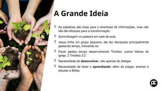 A Grande Ideia
 As palestras são boas para o download de informações, mas não
são tão eficazes para a transformação
 Aprendizagem vs palestra em sala de aula.
 Jesus tinha um grupo pequeno; ele fez discípulos principalmente
gastando tempo, treinando-os.
 Paulo gastou tempo desenvolvendo Timóteo, outros líderes da
igreja. 2 Timóteo 2:2
 Necessidade de desenvolver, não apenas de delegar.
 Necessidade de fazer o aprendizado, além de pregar, ensinar e
estudar a Bíblia.
 