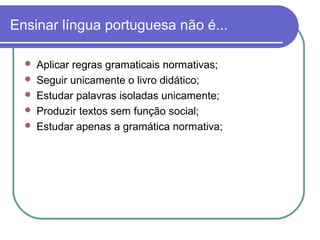 Ensinar língua portuguesa não é...
 Aplicar regras gramaticais normativas;
 Seguir unicamente o livro didático;
 Estudar palavras isoladas unicamente;
 Produzir textos sem função social;
 Estudar apenas a gramática normativa;
 