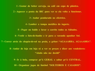 1 - Gostar  de  beber  cerveja,  ou  café  em  copo  de  plástico. 2 - Aquecer  a  ponta  da  BIC  para  ver  se  ela  volta  a  funcionar. 3 - Andar  pendurado  no  eléctrico. 4 - Lamber  a  tampa  metálica  do  iogurte. 5 – Pegar  no  balde  e  lavar  o  carrito  todos  os  Sábados. 6 - Vestir  o  fato-de-banho  e  ir  para  a  varanda  apanhar  Sol. 7 - Correr  atrás  do  chapéu-de-sol  na  praia,  a  gritar: “AGAAARRA,  AGAAARRA”. 8 - Andar  de  loja  em  loja  só  a  ver  os  preços  e  dizer  aos  vendedores: “ Ainda  não  me  decidi” 9 - Ir  à  bola,  comprar  pr’á  GERAL  e  saltar  pr’á  CENTRAL. 10 – Organizar  jogos  de  futebol  “SOLTEIROS  E  CASADOS”. 
