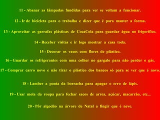 11 - Abanar  as  lâmpadas  fundidas  para  ver  se  voltam  a  funcionar. 12 - Ir de  bicicleta  para  o  trabalho  e  dizer  que  é  para  manter  a  forma. 13 - Aproveitar  as  garrafas  plásticas  de  CocaCola  para  guardar  água  no  frigorífico. 14 - Receber  visitas  e  ir  logo  mostrar  a  casa  toda. 15 - Decorar  os  vasos  com  flores  de  plástico. 16 - Guardar  os  refrigerantes  com  uma  colher  no  gargalo  para  não  perder  o  gás. 17 - Comprar  carro  novo  e  não  tirar  o  plástico  dos  bancos  só  para  se  ver  que  é  novo. 18 - Lamber  a  ponta  da  borracha  para  apagar  o  erro  de  lápis. 19 - Usar  mola  da  roupa  para  fechar  sacos  de  arroz,  açúcar,  macarrão,  etc... 20 - Pôr  algodão  na  árvore  de  Natal  a  fingir  que  é  neve. 