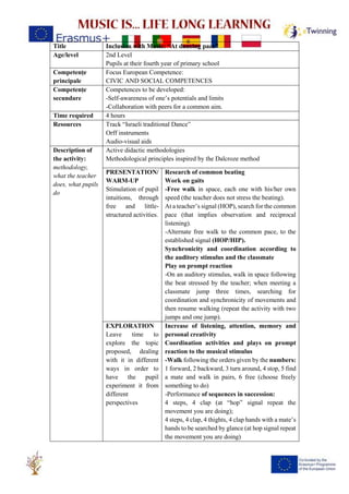 Title Inclusion with Music: “At dancing pace”
Age/level 2nd Level
Pupils at their fourth year of primary school
Competențe
principale
Focus European Competence:
CIVIC AND SOCIAL COMPETENCES
Competențe
secundare
Competences to be developed:
-Self-awareness of one’s potentials and limits
-Collaboration with peers for a common aim.
Time required 4 hours
Resources Track “Israeli traditional Dance”
Orff instruments
Audio-visual aids
Description of
the activity:
methodology,
what the teacher
does, what pupils
do
Active didactic methodologies
Methodological principles inspired by the Dalcroze method
PRESENTATION/
WARM-UP
Stimulation of pupil
intuitions, through
free and little-
structured activities.
Research of common beating
Work on gaits
-Free walk in space, each one with his/her own
speed (the teacher does not stress the beating).
At a teacher’s signal (HOP), search for the common
pace (that implies observation and reciprocal
listening).
-Alternate free walk to the common pace, to the
established signal (HOP/HIP).
Synchronicity and coordination according to
the auditory stimulus and the classmate
Play on prompt reaction
-On an auditory stimulus, walk in space following
the beat stressed by the teacher; when meeting a
classmate jump three times, searching for
coordination and synchronicity of movements and
then resume walking (repeat the activity with two
jumps and one jump).
EXPLORATION
Leave time to
explore the topic
proposed, dealing
with it in different
ways in order to
have the pupil
experiment it from
different
perspectives
Increase of listening, attention, memory and
personal creativity
Coordination activities and plays on prompt
reaction to the musical stimulus
-Walk following the orders given by the numbers:
1 forward, 2 backward, 3 turn around, 4 stop, 5 find
a mate and walk in pairs, 6 free (choose freely
something to do)
-Performance of sequences in succession:
4 steps, 4 clap (at “hop” signal repeat the
movement you are doing);
4 steps, 4 clap, 4 thights, 4 clap hands with a mate’s
hands to be searched by glance (at hop signal repeat
the movement you are doing)
 