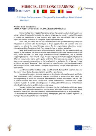 2.5.Szkola Podstawowa nr. 2 im. Jana Kochanowskiego, Zabki, Poland
(partner)
Poland School: Introduction
SZKOLA PODSTAWOWA NR 2 IM. JANA KOCHANOWSKIEGO
Primary School No. 2 in Ząbki (Poland) is a school that welcomes students of nursery and
primary school. The school is located in the suburbs of Warsaw, the country's capital. This results
in a rapid and steady influx of new students, who travel from distant lands. There is also a
significant number of children of foreigners, especially from Ukraine.
Since 1999, the school was the first land to have available qualified teaching staff for the
integration of children with disadvantages or fewer opportunities. All children who need
support, can attend the social therapy lessons for the psychological education, sensory
integration and the Tomatis method. They are carried out by various specialists.
Wide and broad is the range of extracurricular activities, for the development and
support of the students. The children mature their interest to participate in the activities of the
choir, which released a CD with songs performed in various celebrations, and is currently
preparing to record a new CD with songs. The school gives students the opportunity to study
different instruments: piano, violin, guitar and flute. The teachers are proud of numerous
reports and awards in many editions of the Song Festival, as well as the Art of Warsaw Festival
of children and youth "Asteriada". Since 2009 with the idea of teachers and in collaboration with
the municipal cultural center there is a foreign traditional songs Festival aimed at students of all
local schools.
And 'tradition of the Institute hold a benefit concert, during which teachers play, and
the money raised during the presentation is spent for a good cause.
For several years they promote programs to develop the talents of students and foster
their development. And 'it presents a program for children in kindergarten who spend the
morning meeting of artists and familiarize themselves with musical instruments. The first class
of primary students have music classes once a week, and the Class 3 another hour a week.
Students in grades 4, 5 and 6 attending classes in school, at the Philharmonic, in the theater.
Attending the school choir and the instrumental group.
Younger children have music classes integrated into the initial training, which are taught
by teachers with adequate preparation for the proper education to their age group. Music
lessons for older pupils, the choir, the music ensemble were held instead by music teachers.
The music teacher, who has experience working in the project, prepares students in grades 4-6,
manages the activities of after-school and choir.
 