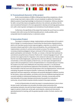 8. Transnational character of the project
By the recommendations of 2006 on lifelong learning and key competences, schools
across Europe have had to make an effort, not yet completed, to address the historically
didactic purpose of acquiring knowledge to achievement of competence. Whereas education
for skills is not yet fully mature and applied uniformly in the continent, we believe that the
very transnational framework is the most appropriate to develop and exchange good practices
on it, with a view to greater convergence and consistency of results between countries.
Furthermore, the specificities of the project that involves the use of music as a vehicle
to acquire other skills narrows the field of possible partners, hardly available, with a
comparable level of complementarity, in a domestic context.
9. Innovation Project
The project is innovative in design, implementation and dissemination of its results.In
terms of design it is innovative because it would allow the dissemination of good practices,
which so far have been purely musical scope prerogative, using them as a vehicle to raise the
transverse relevant pupil skills in other areas and disciplines, thus contributing to the
implementation concrete of a vertical and horizontal curriculum.The student, in a context of
increasing complexity pedagogical, being an active part of the learning process, acquires
greater participation and motivation. The latter, as is known, is the lever that maximizes the
commitment and performance of learners.Thanks to the "universal language of music" will
promote more opportunities for integration in the context of multiculturalism. We also noted
that the most disadvantaged pupils, especially those who have difficulty in abstraction and
concentration, on the same property as that of music, are more space and opportunity to
acquire skills and competences.In terms of implementation it is innovative because it involves
the students since their early childhood to the end of basic education, in an educational
verticality logical and comprehensive application of the disciplines, skills and competences.
The assumption is that the more early and persistent is the use of good practices, inclusive and
motivating, the greater the long-term benefits. Furthermore, the ability to compare,
experiment and share experiences, techniques and sensitivity developed in different countries
for the history, culture and tradition, can further enrich the set of effective teaching tools and
successful available to individual participating schools. Verticality, transversality and the
internationality of the project develops and promotes the growth of an educational
community, not just limited to teachers directly involved in the project activities.
In terms of dissemination of results the project is innovative because it aims to share
the best results it will produce not only within the whole school community of the
participating institutions, but with the help of networks of schools primarily with neighboring
regions to partner schools and, via the web, social networks, national and international
specialized portals for teaching, with the greatest possible number of schools, teachers and
educators.
 