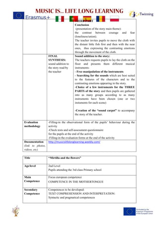 THIRD PART
Conclusion
(presentation of the story main theme):
the contrast between courage and fear
(loneliness/union).
The teacher invites pupils to move the cloth with
the distant little fish first and then with the near
ones, thus expressing the contrasting emotions
through the movement of the cloth.
FINAL
SYNTHESIS:
sound addition to
the story read by
the teacher
Sound addition to the story:
The teachers requests pupils to lay the cloth on the
floor and presents them different musical
instruments:
- Free manipulation of the instruments
- Searching for the sounds which are best suited
to the features of the characters and to the
contrasting emotions appearing in the story.
-Choice of a few instruments for the THREE
PARTS of the story and then pupils are gathered
into as many groups according to as many
instruments have been chosen (one or two
instuments for each scene)
-Creation of the “sound carpet” to accompany
the story of the teacher.
Evaluation
methodology
-Filling-in the observational form of the pupils’ behaviour during the
activity
-Check tests and self-assessment questionnaire
for the pupils at the end of the activity
-Filling-in the evaluation forms at the end of the activity
Documentation
(link to photos,
videos, etc).
http://musicislifelonglearning.weebly.com/
Title “Mirtilla and the flowers”
Age/level 2nd Level
Pupils attending the 3rd class Primary school
Main
Competence
Focus european competence
COMPETENCE IN THE MOTHERTONGUE
Secondary
Competence
Competences to be developed:
TEXT COMPREHENSION AND INTERPRETATION:
Syntactic and pragmatical competences
 