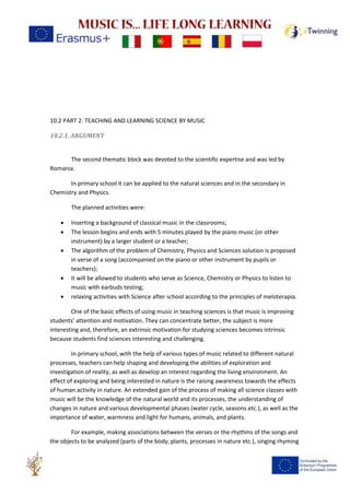 10.2 PART 2: TEACHING AND LEARNING SCIENCE BY MUSIC
10.2.1. ARGUMENT
The second thematic block was devoted to the scientific expertise and was led by
Romania.
In primary school it can be applied to the natural sciences and in the secondary in
Chemistry and Physics.
The planned activities were:
• Inserting a background of classical music in the classrooms;
• The lesson begins and ends with 5 minutes played by the piano music (or other
instrument) by a larger student or a teacher;
• The algorithm of the problem of Chemistry, Physics and Sciences solution is proposed
in verse of a song (accompanied on the piano or other instrument by pupils or
teachers);
• it will be allowed to students who serve as Science, Chemistry or Physics to listen to
music with earbuds testing;
• relaxing activities with Science after school according to the principles of meloterapia.
One of the basic effects of using music in teaching sciences is that music is improving
students’ attention and motivation. They can concentrate better, the subject is more
interesting and, therefore, an extrinsic motivation for studying sciences becomes intrinsic
because students find sciences interesting and challenging.
In primary school, with the help of various types of music related to different natural
processes, teachers can help shaping and developing the abilities of exploration and
investigation of reality, as well as develop an interest regarding the living environment. An
effect of exploring and being interested in nature is the raising awareness towards the effects
of human activity in nature. An extended gain of the process of making all science classes with
music will be the knowledge of the natural world and its processes, the understanding of
changes in nature and various developmental phases (water cycle, seasons etc.), as well as the
importance of water, warmness and light for humans, animals, and plants.
For example, making associations between the verses or the rhythms of the songs and
the objects to be analyzed (parts of the body, plants, processes in nature etc.), singing rhyming
 