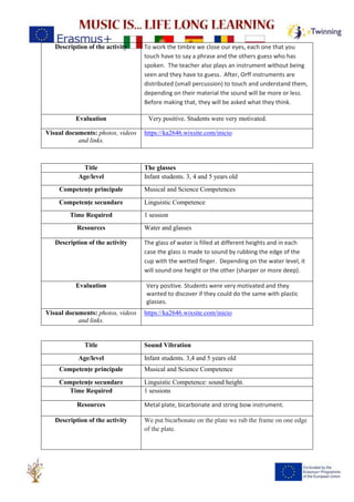 Description of the activity To work the timbre we close our eyes, each one that you
touch have to say a phrase and the others guess who has
spoken. The teacher also plays an instrument without being
seen and they have to guess. After, Orff instruments are
distributed (small percussion) to touch and understand them,
depending on their material the sound will be more or less.
Before making that, they will be asked what they think.
Evaluation Very positive. Students were very motivated.
Visual documents: photos, videos
and links.
https://ka2646.wixsite.com/inicio
Title The glasses
Age/level Infant students. 3, 4 and 5 years old
Competențe principale Musical and Science Competences
Competențe secundare Linguistic Competence
Time Required 1 session
Resources Water and glasses
Description of the activity The glass of water is filled at different heights and in each
case the glass is made to sound by rubbing the edge of the
cup with the wetted finger. Depending on the water level, it
will sound one height or the other (sharper or more deep).
Evaluation Very positive. Students were very motivated and they
wanted to discover if they could do the same with plastic
glasses.
Visual documents: photos, videos
and links.
https://ka2646.wixsite.com/inicio
Title Sound Vibration
Age/level Infant students. 3,4 and 5 years old
Competențe principale Musical and Science Competence
Competențe secundare Linguistic Competence: sound height.
Time Required 1 sessions
Resources Metal plate, bicarbonate and string bow instrument.
Description of the activity We put bicarbonate on the plate we rub the frame on one edge
of the plate.
 