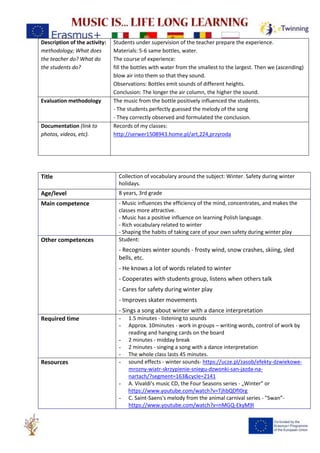 Description of the activity:
methodology; What does
the teacher do? What do
the students do?
Students under supervision of the teacher prepare the experience.
Materials: 5-6 same bottles, water.
The course of experience:
fill the bottles with water from the smallest to the largest. Then we (ascending)
blow air into them so that they sound.
Observations: Bottles emit sounds of different heights.
Conclusion: The longer the air column, the higher the sound.
Evaluation methodology The music from the bottle positively influenced the students.
- The students perfectly guessed the melody of the song
- They correctly observed and formulated the conclusion.
Documentation (link to
photos, videos, etc).
Records of my classes:
http://serwer1508943.home.pl/art,224,przyroda
Title Collection of vocabulary around the subject: Winter. Safety during winter
holidays.
Age/level 8 years, 3rd grade
Main competence - Music influences the efficiency of the mind, concentrates, and makes the
classes more attractive.
- Music has a positive influence on learning Polish language.
- Rich vocabulary related to winter
- Shaping the habits of taking care of your own safety during winter play
Other competences Student:
- Recognizes winter sounds - frosty wind, snow crashes, skiing, sled
bells, etc.
- He knows a lot of words related to winter
- Cooperates with students group, listens when others talk
- Cares for safety during winter play
- Improves skater movements
- Sings a song about winter with a dance interpretation
Required time - 1.5 minutes - listening to sounds
- Approx. 10minutes - work in groups – writing words, control of work by
reading and hanging cards on the board
- 2 minutes - midday break
- 2 minutes - singing a song with a dance interpretation
- The whole class lasts 45 minutes.
Resources - sound effects - winter sounds- https://ucze.pl/zasob/efekty-dzwiekowe-
mrozny-wiatr-skrzypienie-sniegu-dzwonki-san-jazda-na-
nartach/?segment=163&cycle=2141
- A. Vivaldi's music CD, the Four Seasons series - „Winter” or
https://www.youtube.com/watch?v=TjhbQDfI0rg
- C. Saint-Saens's melody from the animal carnival series - "Swan”-
https://www.youtube.com/watch?v=nMGQ-EkyM9I
 
