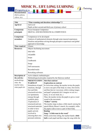 Documentation
(link to photos,
videos, etc).
http://musicislifelonglearning.weebly.com/
Title “Time scanning and duration relationships” 2
Age/level 2nd Level
Pupils at their second and third year of primary school
Competențe
principale
Focus European Competence
DIGITAL AND MATHEMATICAL COMPETENCE
Competențe
secundare
Competences to be developed:
Analysis of mathematical elements through some musical experiences
Situation and problem solving through perceptive experiences and global
approach to knowledge
Time required 4 hours
Resources Objects facilitating movement:
little balls
red paddle
hoops
Cardboards
Songs
Orff instruments
Recorded tracks
Reworking softwares
Description of
the activity:
methodology,
what the
teacher does,
what pupils do
Active didactic methodologies
Methodological principles inspired by the Dalcroze method
PRESENTATION/
WARM-UP
Stimulation of pupil
intuitions, through
free and little-
structured activities.
Let spontaneity
emerge through
symbolic plays
-Exploration of
structured and non-
structured materials
in order to have
pupils actively
involved in
choosing their own
personal solutions.
Slow/fast contrast
Exploration on contrast
In circle-time setting, the teacher invites the pupils
to move one part of the body at a time, first slowly
and then fast (or viceversa), while evoking images
and pupil’s proposals (let’s imagine we are in a
hurry, or we are tired; etc..)
Then, the teacher invites the pupils to give a vocal
sound to the movement.
“Follow” Activity
The teacher sings or plays a little march varying the
speed (Micky Mouse’s march, for example), while
the pupils walk or move a part of their body.
Beating
Song: “A little man in the wood”
While circle-time sitting, the teacher hands a little
ball to each pupil and then sings the song while the
 