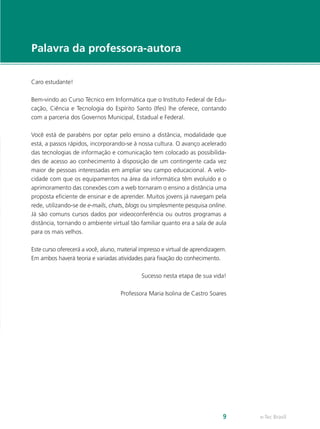 Palavra da professora-autora

Caro estudante!

Bem-vindo ao Curso Técnico em Informática que o Instituto Federal de Edu-
cação, Ciência e Tecnologia do Espírito Santo (Ifes) lhe oferece, contando
com a parceria dos Governos Municipal, Estadual e Federal.

Você está de parabéns por optar pelo ensino a distância, modalidade que
está, a passos rápidos, incorporando-se à nossa cultura. O avanço acelerado
das tecnologias de informação e comunicação tem colocado as possibilida-
des de acesso ao conhecimento à disposição de um contingente cada vez
maior de pessoas interessadas em ampliar seu campo educacional. A velo-
cidade com que os equipamentos na área da informática têm evoluído e o
aprimoramento das conexões com a web tornaram o ensino a distância uma
proposta eficiente de ensinar e de aprender. Muitos jovens já navegam pela
rede, utilizando-se de e-mails, chats, blogs ou simplesmente pesquisa online.
Já são comuns cursos dados por videoconferência ou outros programas a
distância, tornando o ambiente virtual tão familiar quanto era a sala de aula
para os mais velhos.

Este curso oferecerá a você, aluno, material impresso e virtual de aprendizagem.
Em ambos haverá teoria e variadas atividades para fixação do conhecimento.

                                             Sucesso nesta etapa de sua vida!

                                    Professora Maria Isolina de Castro Soares




                                                                              9    e-Tec Brasil
 