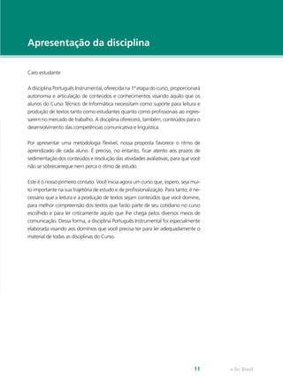 Apresentação da disciplina

Caro estudante

A disciplina Português Instrumental, oferecida na 1ª etapa do curso, proporcionará
autonomia e articulação de conteúdos e conhecimentos visando àquilo que os
alunos do Curso Técnico de Informática necessitam como suporte para leitura e
produção de textos tanto como estudantes quanto como profissionais ao ingres-
sarem no mercado de trabalho. A disciplina oferecerá, também, conteúdos para o
desenvolvimento das competências comunicativa e linguística.

Por apresentar uma metodologia flexível, nossa proposta favorece o ritmo de
aprendizado de cada aluno. É preciso, no entanto, ficar atento aos prazos de
sedimentação dos conteúdos e resolução das atividades avaliativas, para que você
não se sobrecarregue nem perca o ritmo de estudo.

Este é o nosso primeiro contato. Você inicia agora um curso que, espero, seja mui-
to importante na sua trajetória de estudo e de profissionalização. Para tanto, é ne-
cessário que a leitura e a produção de textos sejam conteúdos que você domine,
para melhor compreensão dos textos que farão parte de seu cotidiano no curso
escolhido e para ler criticamente aquilo que lhe chega pelos diversos meios de
comunicação. Dessa forma, a disciplina Português Instrumental foi especialmente
elaborada visando aos domínios que você precisa ter para ler adequadamente o
material de todas as disciplinas do Curso.




                                                                                 11    e-Tec Brasil
 