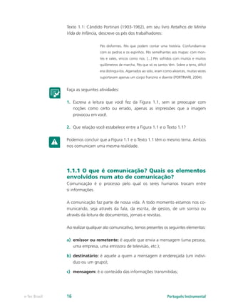 Texto 1.1: Cândido Portinari (1903-1962), em seu livro Retalhos de Minha
               Vida de Infância, descreve os pés dos trabalhadores:

                                 Pés disformes. Pés que podem contar uma história. Confundiam-se
                                 com as pedras e os espinhos. Pés semelhantes aos mapas: com mon-
                                 tes e vales, vincos como rios. [...] Pés sofridos com muitos e muitos
                                 quilômetros de marcha. Pés que só os santos têm. Sobre a terra, difícil
                                 era distingui-los. Agarrados ao solo, eram como alicerces, muitas vezes
                                 suportavam apenas um corpo franzino e doente (PORTINARI, 2004).


               Faça as seguintes atividades:

               1.	 Escreva a leitura que você fez da Figura 1.1, sem se preocupar com
                   noções como certo ou errado, apenas as impressões que a imagem
                   provocou em você.

               2.	 Que relação você estabelece entre a Figura 1.1 e o Texto 1.1?

               Podemos concluir que a Figura 1.1 e o Texto 1.1 têm o mesmo tema. Ambos
               nos comunicam uma mesma realidade.




               1.1.1 O que é comunicação? Quais os elementos
               envolvidos num ato de comunicação?
               Comunicação é o processo pelo qual os seres humanos trocam entre
               si informações.

               A comunicação faz parte de nossa vida. A todo momento estamos nos co-
               municando, seja através da fala, da escrita, de gestos, de um sorriso ou
               através da leitura de documentos, jornais e revistas.

               Ao realizar qualquer ato comunicativo, temos presentes os seguintes elementos:

               a)	 emissor ou remetente: é aquele que envia a mensagem (uma pessoa,
                   uma empresa, uma emissora de televisão, etc.);

               b)	 destinatário: é aquele a quem a mensagem é endereçada (um indiví-
                   duo ou um grupo);

               c)	 mensagem: é o conteúdo das informações transmitidas;




e-Tec Brasil   16                                                             Português Instrumental
 