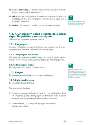 d)	 canal de comunicação: é o meio pelo qual a mensagem será transmiti-
    da (carta, palestra, jornal televisivo, etc.);

e)	 código: é o conjunto de signos e de regras de combinação desses signos
    utilizados para elaborar a mensagem: o emissor codifica aquilo que o
    receptor irá decodificar;                                                 http://www.brasilescola.com/
                                                                              redacao/elementos-presentes-
                                                                              no-ato-comunicacao.htm
f)	 contexto: é o objeto ou a situação a que a mensagem se refere.



1.2. A Linguagem como sistema de signos:
signo linguístico e outros signos
O homem usa a linguagem para se comunicar.

1.2.1 Linguagem
Linguagem é todo sistema organizado de sinais que serve de meio de comu-
nicação entre os indivíduos. Temos dois tipos de linguagem:

1.2.1.1 Linguagem não-verbal
São sinais, sons, gravuras, símbolos, convenções, música, mímica, gestos,
expressões fisionômicas, ou seja, qualquer código que não utiliza palavras.

1.2.1.2 Linguagem verbal
É o código que utiliza a palavra falada ou escrita.
                                                                              Visite o Museu da Língua
                                                                              Portuguesa no endereço: http://
1.2.2 Língua                                                                  www.youtube.com/watch?v=O
                                                                              zKEfEHi7ag&feature=related e
É a linguagem verbal utilizada por um grupo de indivíduos.                    mergulhe num mundo em que os
                                                                              objetos são palavras.

1.2.3 Fala ou discurso
É a utilização individual da língua.

Faça as seguintes atividades:

1.	 Compare a linguagem utilizada na Figura 1.1 com a utilizada no Texto
    1.1 e responda: que tipo de linguagem foi utilizado em cada um deles?
    Apresente uma justificativa para cada linguagem identificada.

2.	 Observe a Figura 1.2. Que tipos de linguagem ela apresenta?
    Justifique sua resposta.




Aula 1 - Comunicação                                                    17               e-Tec Brasil
 