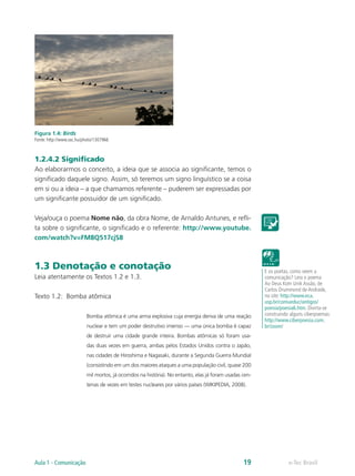 Figura 1.4: Birds
Fonte: http://www.sxc.hu/photo/1307966



1.2.4.2 Significado
Ao elaborarmos o conceito, a ideia que se associa ao significante, temos o
significado daquele signo. Assim, só teremos um signo linguístico se a coisa
em si ou a ideia – a que chamamos referente – puderem ser expressadas por
um significante possuidor de um significado.

Veja/ouça o poema Nome não, da obra Nome, de Arnaldo Antunes, e refli-
ta sobre o significante, o significado e o referente: http://www.youtube.
com/watch?v=FM8Q517cjS8



1.3 Denotação e conotação                                                                                E os poetas, como veem a
Leia atentamente os Textos 1.2 e 1.3.                                                                    comunicação? Leia o poema
                                                                                                         Ao Deus Kom Unik Assão, de
                                                                                                         Carlos Drummond de Andrade,
Texto 1.2: Bomba atômica                                                                                 no site: http://www.eca.
                                                                                                         usp.br/comueduc/antigos/
                                                                                                         poesia/poesia6.htm. Divirta-se
                          Bomba atômica é uma arma explosiva cuja energia deriva de uma reação           construindo alguns ciberpoemas:
                                                                                                         http://www.ciberpoesia.com.
                          nuclear e tem um poder destrutivo imenso — uma única bomba é capaz             br/zoom/
                          de destruir uma cidade grande inteira. Bombas atômicas só foram usa-
                          das duas vezes em guerra, ambas pelos Estados Unidos contra o Japão,
                          nas cidades de Hiroshima e Nagasaki, durante a Segunda Guerra Mundial
                          (consistindo em um dos maiores ataques a uma população civil, quase 200
                          mil mortos, já ocorridos na história). No entanto, elas já foram usadas cen-
                          tenas de vezes em testes nucleares por vários países (WIKIPEDIA, 2008).




Aula 1 - Comunicação                                                                              19                e-Tec Brasil
 