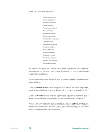 Texto 1.3 - A rosa de Hiroshima

                                 Pensem nas crianças
                                 Mudas telepáticas
                                 Pensem nas meninas
                                 Cegas inexatas
                                 Pensem nas mulheres
                                 Rotas alteradas
                                 Pensem nas feridas
                                 Como rosas cálidas
                                 Mas oh não se esqueçam
                                 Da rosa da rosa
                                 Da rosa de Hiroshima
                                 A rosa hereditária
                                 A rosa radioativa
                                 Estúpida e inválida
                                 A rosa com cirrose
                                 A antirrosa atômica
                                 Sem cor sem perfume
                                 Sem rosa sem nada


               As palavras do texto de Vinícius de Moraes assumiram uma significa-
               ção diferente do habitual, mais ricas e figurativas do que as palavras do
               verbete bomba atômica.

               De acordo com seu nível de significação, as palavras podem ser denotativas
               ou conotativas.

               Chama-se Denotação ao nível de significação restrito e comum da palavra,
               isto é, seu uso habitual, o sentido do dicionário, como ocorre no Texto 1.2.

               Chama-se Conotação ao nível de significação figurado e incomum que a
               palavra assume em certos contextos, como nos exemplifica o Texto 1.3.

               Pesquise em um dicionário os significados da palavra estrela. Destaque o
               sentido denotativo dessa palavra. Depois, produza um parágrafo utilizando
               o sentido conotativo da mesma palavra.




e-Tec Brasil   20                                                    Português Instrumental
 