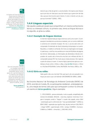 dixá em paz a fala da gente e a escrita docês. Cês exprica pras fessora
                                                        que é prá não vim fazê poco caso da manera que a gente tem de falá
 As histórias da Turma da Mônica
       fizeram parte da infância de                     não, que pra nóis tá certo assim mesmo. Si nóis si intendi cum ela, pru
       milhões de brasileiros. Chico
                                                        que qui tá errado?”(LEMLE, 1995).
     Bento, personagem da turma,
  utiliza a linguagem chamada de
 caipira, ou seja, a língua popular
ou linguajar. Confira esse registro    1.4.4 Línguas especiais
        linguístico em: http://www.    São aquelas usadas por grupos que compartilham um mesmo conhecimento
youtube.com/watch?v=lWuKeoj
             vTHc&feature=related      técnico ou interesses comuns; no primeiro caso, temos as línguas técnicas e
                                       no segundo, as gírias ou calões.

                                       1.4.4.1 Exemplo de línguas técnicas
                                                        A internet é representada por alguns técnicos como uma nuvem. A com-
                                                        paração é resultado de sua estrutura maleável, com um centro indefinido
                                                        e contornos em constante mutação. Por isso, o uso da web como um
                                                        computador foi batizado de cloud computing (computação na nuvem).
                                                        Na prática, o modelo é conhecido. Ele move as engrenagens do Google.
                                                        A cada busca, o site faz uma varredura em mais de 40 bilhões de páginas
                                                        da internet. Selecionadas, as informações são devolvidas à tela do com-
                                                        putador do usuário sob a forma de uma lista com milhares de links. O
                                                        computador pessoal (PC) faz muito pouco nesse processo. Ele é apenas
                                                        a porta de acesso à nuvem. A mesma lógica operacional aplica-se a en-
                                                        dereços virtuais como o Yahoo, o eBay, a loja on-line Amazon, o Orkut
                          On-line
  Que está conectado à internet                         e o YouTube (RYDLEWSKI, Carlos; BALTAZAR, Ana Paula, 2008, p. 24).
        ou a qualquer outra rede
     de computadores (diz-se de
     computador, pessoa, escola,       1.4.4.2 Gíria ou calão:
 grupo, etc.); que está disponível
      na internet ou em qualquer                        Sabe qualé o dos cara mermão? Eles qué que tu dá uma passada nuns
    outra rede virtual; que se faz                      troços pra sacá o que o tô falando! (DICIONÁRIO DE GÍRIAS, 2008)
    através da internet; que está
    diretamente conectado a um
 computador [Ant. ger.: off-line.]
       (AULETTE DIGITAL, 2010).
                                       No Encontro Naciona l de Tecnologia do Ambiente Construído (ENTAC) de
                                       2010, ocorrido em Canela, RS, os participantes receberam, antecipadamen-
               Terras gaudérias
                   Terras gaúchas      te, uma relação de termos úteis para que começassem a entrar no clima de
                                       um evento em terras gaudérias. Alguns exemplos:

                                                        [...] ATUCANADA - pessoa estressada, muito ocupada, atrapalhada pelo
                                                        excesso de atividades. BAGUAL - coisa boa, especial, muito boa. A ori-
                                                        gem é campeira, sendo o “bagual” o cavalo não capado, arisco. BAH
                                                        - exclamação que é o diminutivo de “mas que barbaridade!” CAPAZ ou
                                                        BEM CAPAZ - expressão que significa não, de jeito nenhum! DEU PRA TI
                                                        - chega! SUPER - supermercado. CEVA - cerveja. CHURRAS - churrasco.
                                                        CHIMA ou CHIMAS – chimarrão [...] (FISCHER, 2010).




       e-Tec Brasil                    22                                                            Português Instrumental
 