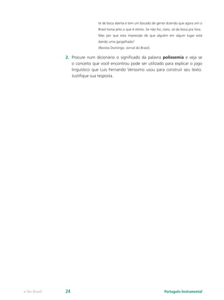 te de boca aberta e tem um bocado de gente dizendo que agora sim o
                                Brasil toma jeito o que é ótimo. Se não for, claro, só da boca pra fora.
                                Mas por que esta impressão de que alguém em algum lugar está
                                dando uma gargalhada?
                                (Revista Domingo. Jornal do Brasil).

               2.	 Procure num dicionário o significado da palavra polissemia e veja se
                   o conceito que você encontrou pode ser utilizado para explicar o jogo
                   linguístico que Luis Fernando Verissimo usou para construir seu texto.
                   Justifique sua resposta.




e-Tec Brasil   24                                                             Português Instrumental
 
