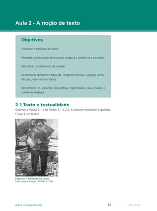 Aula 2 - A noção de texto


       Objetivos

       Entender o conceito de texto.

       Perceber a articulação textual que propicia a coerência e a coesão.

       Identificar os elementos de coesão.

       Reconhecer diferentes tipos de coerência textual. Corrigir incoe-
       rências presentes em textos.

       Reconhecer os aspectos linguísticos responsáveis pela coesão e
       coerência textuais.



2.1 Texto e textualidade
Observe a Figura 2.1 e os Textos 2.1 e 2.2, e procure responder à questão:
O que é um texto?




Figura 2.1: Andando na chuva
Fonte: Equipe de Produção CEAD/IFES © - 2009




Aula 2 – A noção de texto                                                    25   e-Tec Brasil
 