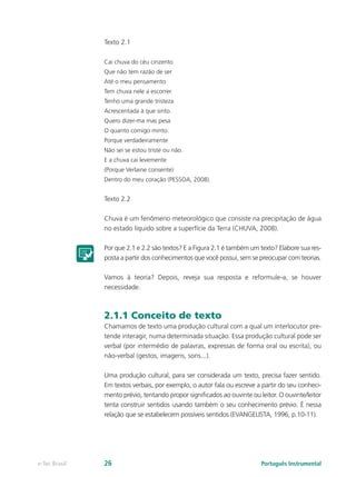 Texto 2.1

               Cai chuva do céu cinzento
               Que não tem razão de ser
               Até o meu pensamento
               Tem chuva nele a escorrer.
               Tenho uma grande tristeza
               Acrescentada à que sinto.
               Quero dizer-ma mas pesa
               O quanto comigo minto.
               Porque verdadeiramente
               Não sei se estou triste ou não.
               E a chuva cai levemente
               (Porque Verlaine consente)
               Dentro do meu coração (PESSOA, 2008).


               Texto 2.2

               Chuva é um fenômeno meteorológico que consiste na precipitação de água
               no estado líquido sobre a superfície da Terra (CHUVA, 2008).

               Por que 2.1 e 2.2 são textos? E a Figura 2.1 é também um texto? Elabore sua res-
               posta a partir dos conhecimentos que você possui, sem se preocupar com teorias.

               Vamos à teoria? Depois, reveja sua resposta e reformule-a, se houver
               necessidade.



               2.1.1 Conceito de texto
               Chamamos de texto uma produção cultural com a qual um interlocutor pre-
               tende interagir, numa determinada situação. Essa produção cultural pode ser
               verbal (por intermédio de palavras, expressas de forma oral ou escrita), ou
               não-verbal (gestos, imagens, sons...).

               Uma produção cultural, para ser considerada um texto, precisa fazer sentido.
               Em textos verbais, por exemplo, o autor fala ou escreve a partir do seu conheci-
               mento prévio, tentando propor significados ao ouvinte ou leitor. O ouvinte/leitor
               tenta construir sentidos usando também o seu conhecimento prévio. É nessa
               relação que se estabelecem possíveis sentidos (EVANGELISTA, 1996, p.10-11).




e-Tec Brasil   26                                                        Português Instrumental
 