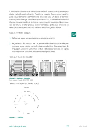 É importante observar que não se pode construir o sentido de qualquer pro-
dução cultural unilateralmente. Produtor e receptor fazem o seu trabalho,
para o qual concorre o conhecimento prévio de cada um deles. O conheci-
mento prévio abrange: o conhecimento de mundo, o conhecimento textual
(formas de organização de textos), o conhecimento linguístico. Na constru-
ção da leitura, o leitor procura atribuir sentidos a pistas que encontra no
texto, produzidas pelo autor no trabalho de construção da escrita.

Faça as atividades a seguir:

1.	 Reformule agora a resposta dada na atividade anterior.

2.	 Faça a leitura dos Textos 2.3 e 2.4, expressando os sentidos que você per-
    cebeu na forma criativa como eles foram produzidos. Observe os tipos de
    linguagem utilizados (verbal/não-verbal) e dê especial atenção aos signos
    não-linguísticos utilizados pelos emissores / produtores.

Texto 2.3 - Cadu e o elevador




Figura 2.2: Cadu e o elevador
Fonte: Equipe de Produção CEAD/IFES © - 2009

Texto 2.4 - Gagarin (RICARDO, 2010)




Figura 2.3 : Gagarin




Aula 2 – A noção de texto                                                  27    e-Tec Brasil
 