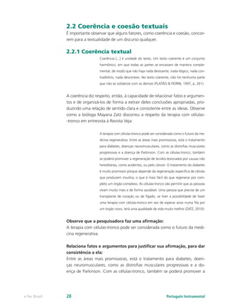 2.2 Coerência e coesão textuais
               É importante observar que alguns fatores, como coerência e coesão, concor-
               rem para a textualidade de um discurso qualquer.

               2.2.1 Coerência textual
                                 Coerência [...] é unidade do texto. Um texto coerente é um conjunto
                                 harmônico, em que todas as partes se encaixam de maneira comple-
                                 mentar, de modo que não haja nada destoante, nada ilógico, nada con-
                                 traditório, nada desconexo. No texto coerente, não há nenhuma parte
                                 que não se solidarize com as demais (PLATÃO & FIORIN, 1997, p. 261).


               A coerência diz respeito, então, à capacidade de relacionar fatos e argumen-
               tos e de organizá-los de forma a extrair deles conclusões apropriadas, pro-
               duzindo uma relação de sentido clara e consistente entre as ideias. Observe
               como a bióloga Mayana Zatz discorreu a respeito da terapia com células-
               -tronco em entrevista à Revista Veja:

                                 A terapia com células-tronco pode ser considerada como o futuro da me-
                                 dicina regenerativa. Entre as áreas mais promissoras, está o tratamento
                                 para diabetes, doenças neuromusculares, como as distrofias musculares
                                 progressivas e a doença de Parkinson. Com as células-tronco, também
                                 se poderá promover a regeneração de tecidos lesionados por causas não
                                 hereditárias, como acidentes, ou pelo câncer. O tratamento do diabetes
                                 é muito promissor porque depende da regeneração específica de células
                                 que produzem insulina, o que é mais fácil do que regenerar por com-
                                 pleto um órgão complexo. As células-tronco vão permitir que as pessoas
                                 vivam muito mais e de forma saudável. Uma pessoa que precise de um
                                 transplante de coração ou de fígado, se tiver a possibilidade de fazer
                                 uma terapia com células-tronco em vez de esperar anos numa fila por
                                 um órgão novo, terá uma qualidade de vida muito melhor (ZATZ, 2010).


               Observe que a pesquisadora faz uma afirmação:
               A terapia com células-tronco pode ser considerada como o futuro da medi-
               cina regenerativa.

               Relaciona fatos e argumentos para justificar sua afirmação, para dar
               consistência a ela:
               Entre as áreas mais promissoras, está o tratamento para diabetes, doen-
               ças neuromusculares, como as distrofias musculares progressivas e a do-
               ença de Parkinson. Com as células-tronco, também se poderá promover a




e-Tec Brasil   28                                                             Português Instrumental
 