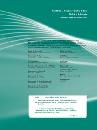 Presidência da República Federativa do Brasil

                                                                                    Ministério da Educação

                                                                    Secretaria de Educação a Distância




             © Instituto Federal de Educação, Ciência e Tecnologia do Espírito Santo
             Este Caderno foi elaborado em parceria entre o Instituto Federal de Educação,
             Ciência e Tecnologia do Espírito Santo e a Universidade Federal de Santa Catarina
             para o Sistema Escola Técnica Aberta do Brasil – e-Tec Brasil.
             Equipe de Elaboração                                   Design Instrucional
             Instituto Federal do Espírito Santo – IFES             Antonio Jonas Pinotti/IFES

             Coordenação do Curso                                   Web Master
             Joao Henrique Caminhas Ferreira/IFES                   Rafaela Lunardi Comarella/UFSC

             Professora-autora                                      Web Design
             Maria Isolina de Castro Soares/IFES                    CEAD/IFES

             Comissão de Acompanhamento e Validação                 Diagramação
             Universidade Federal de Santa Catarina – UFSC          Andréia Takeuchi/UFSC
                                                                    Guilherme Ataide Costa/UFSC
             Coordenação Institucional                              Juliana Tonietto/UFSC
             Araci Hack Catapan/UFSC
                                                                    Revisão
             Coordenação do Projeto                                 Maria Isolina de Castro Soares/IFES
             Silvia Modesto Nassar/UFSC
                                                                    Projeto Gráfico
             Coordenação de Design Instrucional                     e-Tec/MEC
             Beatriz Helena Dal Molin/UNIOESTE e UFSC

             Coordenação de Design Gráfico
             Carlos Antônio Ramirez Righi/UFSC




                        S676p 	            Soares, Maria Isolina de Castro

                             Português instrumental : Curso Técnico em Informática /
                        Maria Isolina de Castro Soares. – Colatina: CEAD / Ifes, 2010.
                             72 p. : il.
                        	
                        			
                        	      1. Língua portuguesa – Gramática. 2. Comunicação
                        3. Crítica textual. 4. Leitura. 5. Material didático. I. Instituto
 NSTITUTO               Federal do Espírito Santo. II. Título.
FEDERAL                 	
 IO GRANDE
DO SUL                  	                                                     CDD: 469.07
 