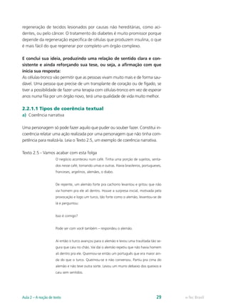 regeneração de tecidos lesionados por causas não hereditárias, como aci-
dentes, ou pelo câncer. O tratamento do diabetes é muito promissor porque
depende da regeneração específica de células que produzem insulina, o que
é mais fácil do que regenerar por completo um órgão complexo.

E conclui sua ideia, produzindo uma relação de sentido clara e con-
sistente e ainda reforçando sua tese, ou seja, a afirmação com que
inicia sua resposta:
As células-tronco vão permitir que as pessoas vivam muito mais e de forma sau-
dável. Uma pessoa que precise de um transplante de coração ou de fígado, se
tiver a possibilidade de fazer uma terapia com células-tronco em vez de esperar
anos numa fila por um órgão novo, terá uma qualidade de vida muito melhor.

2.2.1.1 Tipos de coerência textual
a)	 Coerência narrativa

Uma personagem só pode fazer aquilo que puder ou souber fazer. Constitui in-
coerência relatar uma ação realizada por uma personagem que não tinha com-
petência para realizá-la. Leia o Texto 2.5, um exemplo de coerência narrativa.

Texto 2.5 - Vamos acabar com esta folga
                     O negócio aconteceu num café. Tinha uma porção de sujeitos, senta-
                     dos nesse café, tomando umas e outras. Havia brasileiros, portugueses,
                     franceses, argelinos, alemães, o diabo.


                     De repente, um alemão forte pra cachorro levantou e gritou que não
                     via homem pra ele ali dentro. Houve a surpresa inicial, motivada pela
                     provocação e logo um turco, tão forte como o alemão, levantou-se de
                     lá e perguntou:


                     Isso é comigo?


                     Pode ser com você também – respondeu o alemão.


                     Aí então o turco avançou para o alemão e levou uma traulitada tão se-
                     gura que caiu no chão. Vai daí o alemão repetiu que não havia homem
                     ali dentro pra ele. Queimou-se então um português que era maior ain-
                     da do que o turco. Queimou-se e não conversou. Partiu pra cima do
                     alemão e não teve outra sorte. Levou um murro debaixo dos queixos e
                     caiu sem sentidos.




Aula 2 – A noção de texto                                                              29     e-Tec Brasil
 