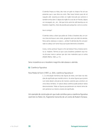 O alemão limpou as mãos, deu mais um gole no chope e fez ver aos
                                 presentes que o que dizia era certo. Não havia homem para ele ali
                                 naquele café. Levantou-se então um inglês troncudo pra cachorro e
                                 também entrou bem. E depois do inglês foi a vez de um francês, depois
                                 um norueguês, etc., etc.. Até que lá do canto do café levantou-se um
                                 brasileiro magrinho, cheio de picardia para perguntar, como os outros:


                                 Isso é comigo?


                                 O alemão voltou a dizer que podia ser. Então o brasileiro deu um sor-
                                 riso cheio de bossa e veio vindo, gingando assim pro lado do alemão.
                                 Parou perto, balançou o corpo e... pimba! O alemão deu-lhe uma por-
                                 rada na cabeça com tanta força que quase desmonta o brasileiro.


                                 Como, minha senhora? Qual é o fim da história? Pois a história termi-
                                 na aí, madame. Termina aí que é pros brasileiros perderem essa ma-
                                 nia de pisar macio e pensar que são mais malandros que os outros
                                 (PONTE PRETA, 1997, p. 71).


               Seria incoerência se o brasileiro magrinho derrubasse o alemão.

               b)	 Coerência figurativa

               Para Platão & Fiorin (1997, p. 263), coerência figurativa é
                                 [...] a articulação harmônica das figuras do texto, com base nas rela-
                                 ções de significado que mantêm entre si. As várias figuras que ocorrem
                                 num texto devem articular-se de maneira coerente para constituir um
                                 único bloco temático. A ruptura dessa coerência pode produzir textos
                                 desconcertantes. Todas as figuras que pertencem ao mesmo tema de-
                                 vem pertencer ao mesmo universo de significado.


               Um exemplo de construção em que tudo contribui para a coerência figurativa
               você lerá no Texto 2.6, fragmento transcrito de um conto de Rubem Fonseca.




e-Tec Brasil   30                                                            Português Instrumental
 