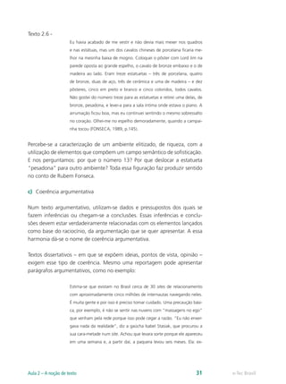 Texto 2.6 -
                     Eu havia acabado de me vestir e não devia mais mexer nos quadros
                     e nas estátuas, mas um dos cavalos chineses de porcelana ficaria me-
                     lhor na mesinha baixa de mogno. Coloquei o pôster com Lord Jim na
                     parede oposta ao grande espelho, o cavalo de bronze embaixo e o de
                     madeira ao lado. Eram treze estatuetas – três de porcelana, quatro
                     de bronze, duas de aço, três de cerâmica e uma de madeira – e dez
                     pôsteres, cinco em preto e branco e cinco coloridos, todos cavalos.
                     Não gostei do número treze para as estatuetas e retirei uma delas, de
                     bronze, pesadona, e levei-a para a sala íntima onde estava o piano. A
                     arrumação ficou boa, mas eu continuei sentindo o mesmo sobressalto
                     no coração. Olhei-me no espelho demoradamente, quando a campai-
                     nha tocou (FONSECA, 1989, p.145).


Percebe-se a caracterização de um ambiente elitizado, de riqueza, com a
utilização de elementos que compõem um campo semântico de sofisticação.
E nos perguntamos: por que o número 13? Por que deslocar a estatueta
“pesadona” para outro ambiente? Toda essa figuração faz produzir sentido
no conto de Rubem Fonseca.

c)	 Coerência argumentativa

Num texto argumentativo, utilizam-se dados e pressupostos dos quais se
fazem inferências ou chegam-se a conclusões. Essas inferências e conclu-
sões devem estar verdadeiramente relacionadas com os elementos lançados
como base do raciocínio, da argumentação que se quer apresentar. A essa
harmonia dá-se o nome de coerência argumentativa.

Textos dissertativos – em que se expõem ideias, pontos de vista, opinião –
exigem esse tipo de coerência. Mesmo uma reportagem pode apresentar
parágrafos argumentativos, como no exemplo:

                     Estima-se que existam no Brasil cerca de 30 sites de relacionamento
                     com aproximadamente cinco milhões de internautas navegando neles.
                     É muita gente e por isso é preciso tomar cuidado. Uma precaução bási-
                     ca, por exemplo, é não se sentir nas nuvens com “massagens no ego”
                     que venham pela rede porque isso pode cegar a razão. “Eu não enxer-
                     gava nada da realidade”, diz a gaúcha Isabel Stasiak, que procurou a
                     sua cara-metade num site. Achou que levara sorte porque ele apareceu
                     em uma semana e, a partir daí, a paquera levou seis meses. Ela: ex-




Aula 2 – A noção de texto                                                             31     e-Tec Brasil
 