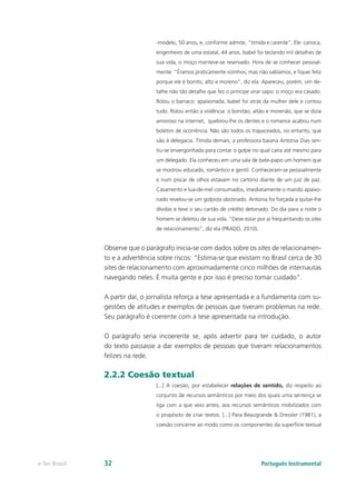 -modelo, 50 anos, e, conforme admite, “tímida e carente”. Ele: carioca,
                                 engenheiro de uma estatal, 44 anos. Isabel foi teclando mil detalhes de
                                 sua vida, o moço manteve-se reservado. Hora de se conhecer pessoal-
                                 mente: “Éramos praticamente vizinhos, mas não sabíamos, e fiquei feliz
                                 porque ele é bonito, alto e moreno”, diz ela. Apareceu, porém, um de-
                                 talhe não tão detalhe que fez o príncipe virar sapo: o moço era casado.
                                 Rolou o barraco: apaixonada, Isabel foi atrás da mulher dele e contou
                                 tudo. Rolou então a violência: o bonitão, altão e morenão, que se dizia
                                 amoroso na internet, quebrou-lhe os dentes e o romance acabou num
                                 boletim de ocorrência. Não são todos os trapaceados, no entanto, que
                                 vão à delegacia. Tímida demais, a professora baiana Antonia Dias sen-
                                 tiu-se envergonhada para contar o golpe no qual caíra até mesmo para
                                 um delegado. Ela conheceu em uma sala de bate-papo um homem que
                                 se mostrou educado, romântico e gentil. Conheceram-se pessoalmente
                                 e num piscar de olhos estavam no cartório diante de um juiz de paz.
                                 Casamento e lua-de-mel consumados, imediatamente o marido apaixo-
                                 nado revelou-se um golpista obstinado. Antonia foi forçada a quitar-lhe
                                 dívidas e teve o seu cartão de crédito detonado. Do dia para a noite o
                                 homem se deletou de sua vida. “Deve estar por aí frequentando os sites
                                 de relacionamento”, diz ela (PRADO, 2010).


               Observe que o parágrafo inicia-se com dados sobre os sites de relacionamen-
               to e a advertência sobre riscos: “Estima-se que existam no Brasil cerca de 30
               sites de relacionamento com aproximadamente cinco milhões de internautas
               navegando neles. É muita gente e por isso é preciso tomar cuidado”.

               A partir daí, o jornalista reforça a tese apresentada e a fundamenta com su-
               gestões de atitudes e exemplos de pessoas que tiveram problemas na rede.
               Seu parágrafo é coerente com a tese apresentada na introdução.

               O parágrafo seria incoerente se, após advertir para ter cuidado, o autor
               do texto passasse a dar exemplos de pessoas que tiveram relacionamentos
               felizes na rede.

               2.2.2 Coesão textual
                                 [...] A coesão, por estabelecer relações de sentido, diz respeito ao
                                 conjunto de recursos semânticos por meio dos quais uma sentença se
                                 liga com a que veio antes, aos recursos semânticos mobilizados com
                                 o propósito de criar textos. [...] Para Beaugrande & Dressler (1981), a
                                 coesão concerne ao modo como os componentes da superfície textual




e-Tec Brasil   32                                                             Português Instrumental
 