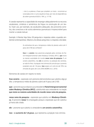 – isto é, as palavras e frases que compõem um texto – encontram-se
                     conectadas entre si numa sequência linear, por meio de dependências
                     de ordem gramatical (KOCH, 1991, p. 17-18).


A coesão representa a capacidade de empregar adequadamente os recursos
vocabulares, sintáticos e semânticos da língua na construção de um tex-
to. Fazer uso, por exemplo, do vocabulário adequado, dos pronomes corre-
tos, dos conectivos e de outros elementos gramaticais é imprescindível para
manter a coesão textual.

Exemplo: A Revista Veja listou 50 perguntas e respostas sobre a questão am-
biental contemporânea. Observe uma dessas perguntas e a resposta a ela dada:

                     As estimativas de que a temperatura média do planeta subirá até 4
                     graus até 2100 são confiáveis?


                     Esse é o cenário mais pessimista projetado pelos cientistas do Pai-
                     nel Intergovernamental sobre Mudança Climática (IPCC), que reúne
                     as maiores autoridades do mundo nesse ramo da pesquisa. É um
                     cenário catastrófico, mas ele só ocorrerá, na avaliação dos cientistas,
                     se nada for feito. A projeção mais otimista dá conta de que o aumento
                     projetado seria de 1,8 graus. Isso exigiria um corte de até 70% nas
                     emissões de gases até o ano 2050 (NOBRE et al., 2010).


Elementos de coesão em negrito no texto:

Esse cenário – expressão com pronome demonstrativo que substitui algo já
dito: a temperatura média do planeta subirá até 4 graus até 2100.

que – pronome que se relaciona ao antecedente Painel Intergovernamental
sobre Mudança Climática (IPCC), substituindo esse antecedente na oração
que reúne as maiores autoridades do mundo nesse ramo da pesquisa.

nesse ramo da pesquisa – expressão que substitui em Mudança Climáti-
ca. O pronome nesse foi empregado porque a expressão que ele substitui
já havia sido citada.

ele – pronome que substitui o antecedente um cenário catastrófico.

isso – o aumento de 1,8 graus, que representa a projeção mais otimista.




Aula 2 – A noção de texto                                                               33     e-Tec Brasil
 