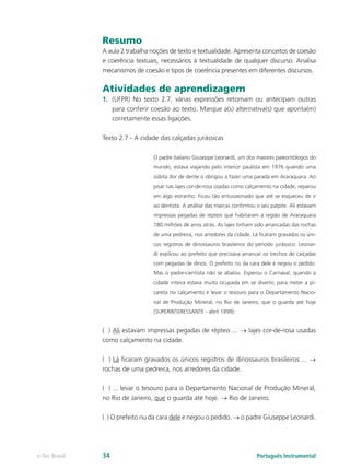 Resumo
               A aula 2 trabalha noções de texto e textualidade. Apresenta conceitos de coesão
               e coerência textuais, necessários à textualidade de qualquer discurso. Analisa
               mecanismos de coesão e tipos de coerência presentes em diferentes discursos.

               Atividades de aprendizagem
               1.	 (UFPR) No texto 2.7, várias expressões retomam ou antecipam outras
                   para conferir coesão ao texto. Marque a(s) alternativa(s) que aponta(m)
                   corretamente essas ligações.

               Texto 2.7 - A cidade das calçadas jurássicas

                                 O padre italiano Giuseppe Leonardi, um dos maiores paleontólogos do
                                 mundo, estava viajando pelo interior paulista em 1976 quando uma
                                 súbita dor de dente o obrigou a fazer uma parada em Araraquara. Ao
                                 pisar nas lajes cor-de-rosa usadas como calçamento na cidade, reparou
                                 em algo estranho. Ficou tão entusiasmado que até se esqueceu de ir
                                 ao dentista. A análise das marcas confirmou o seu palpite. Ali estavam
                                 impressas pegadas de répteis que habitaram a região de Araraquara
                                 180 milhões de anos atrás. As lajes tinham sido arrancadas das rochas
                                 de uma pedreira, nos arredores da cidade. Lá ficaram gravados os úni-
                                 cos registros de dinossauros brasileiros do período jurássico. Leonar-
                                 di explicou ao prefeito que precisava arrancar os trechos de calçadas
                                 com pegadas de dinos. O prefeito riu da cara dele e negou o pedido.
                                 Mas o padre-cientista não se abalou. Esperou o Carnaval, quando a
                                 cidade inteira estava muito ocupada em se divertir, para meter a pi-
                                 careta no calçamento e levar o tesouro para o Departamento Nacio-
                                 nal de Produção Mineral, no Rio de Janeiro, que o guarda até hoje
                                 (SUPERINTERESSANTE - abril 1999).


               ( ) Ali estavam impressas pegadas de répteis ... → lajes cor-de-rosa usadas
               como calçamento na cidade.

               ( ) Lá ficaram gravados os únicos registros de dinossauros brasileiros ... →
               rochas de uma pedreira, nos arredores da cidade.

               ( ) ... levar o tesouro para o Departamento Nacional de Produção Mineral,
               no Rio de Janeiro, que o guarda até hoje. → Rio de Janeiro.

               ( ) O prefeito riu da cara dele e negou o pedido. → o padre Giuseppe Leonardi.




e-Tec Brasil   34                                                            Português Instrumental
 
