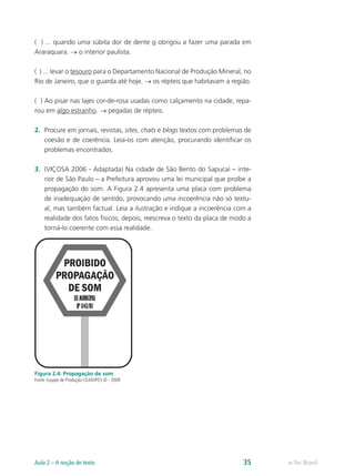 ( ) ... quando uma súbita dor de dente o obrigou a fazer uma parada em
Araraquara. → o interior paulista.

( ) ... levar o tesouro para o Departamento Nacional de Produção Mineral, no
Rio de Janeiro, que o guarda até hoje. → os répteis que habitavam a região.

( ) Ao pisar nas lajes cor-de-rosa usadas como calçamento na cidade, repa-
rou em algo estranho. → pegadas de répteis.

2.	 Procure em jornais, revistas, sites, chats e blogs textos com problemas de
    coesão e de coerência. Leia-os com atenção, procurando identificar os
    problemas encontrados.

3.	 (VIÇOSA 2006 - Adaptada) Na cidade de São Bento do Sapucaí – inte-
    rior de São Paulo – a Prefeitura aprovou uma lei municipal que proíbe a
    propagação do som. A Figura 2.4 apresenta uma placa com problema
    de inadequação de sentido, provocando uma incoerência não só textu-
    al, mas também factual. Leia a ilustração e indique a incoerência com a
    realidade dos fatos físicos; depois, reescreva o texto da placa de modo a
    torná-lo coerente com essa realidade.




Figura 2.4: Propagação de som
Fonte: Equipe de Produção CEAD/IFES © - 2009




Aula 2 – A noção de texto                                                  35    e-Tec Brasil
 