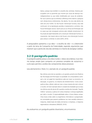 tástico, porque essa também é a escolha dos cientistas. Estamos pre-
                                 ocupados com os pacientes que morrem por causa de doenças neu-
                                 rodegenerativas ou que estão imobilizados por causa de acidentes.
                                 Por isso é preciso que se entenda a diferença entre aborto e pesquisa
                                 com células-tronco embrionárias. No aborto, há uma vida dentro do
                                 útero de uma mulher. Se não houver intervenção humana, essa vida
                                 continuará. Já na reprodução assistida, é exatamente o contrário: não
                                 houve fertilização natural. Quem procura as clínicas de fertilização são
                                 os casais que não conseguem procriar pelo método convencional. Só
                                 há junção do espermatozóide com o óvulo por intervenção humana. E,
                                 novamente, não haverá vida se não houver uma intervenção humana
                                 para colocar o embrião no útero (ZATZ, 2010).


               A pesquisadora apresenta a sua ideia – a escolha da vida – e a desenvolve
               a partir do lema da Campanha da Fraternidade, expondo argumentos que
               mostram que o ponto de vista dos cientistas é o mesmo do da Igreja Católica.



               3.2 O parágrafo-padrão
               O parágrafo-padrão possui uma ideia-núcleo + ideias secundárias; é ao mes-
               mo tempo amplo (pois comporta um processo completo de raciocínio) e
               curto (pois permite a análise dos componentes desse processo).

               Leia atentamente o Texto 3.2, exemplo de um parágrafo-padrão:

                                 Nos últimos anos tem-se assistido a um grande aumento da influência
                                 das Tecnologias de Informação na sociedade. Os computadores come-
                                 çam a ter um papel de importância cada vez maior na economia, na
                                 educação, no governo, na indústria de entretenimento. Como conse-
                                 quência disso, afetam cada vez mais a nossa maneira de viver e de ver
                                 o mundo. Um bom exemplo disto é o estado de ansiedade que se viveu
                                 nos últimos anos do século XX, quando a sombra do chamado “bug do
                                 milênio” provocou o pânico em várias empresas e serviços espalhados
                                 por todo o mundo. A responsabilidade sobre o futuro destas compa-
                                 nhias recaiu então sobre os engenheiros informáticos e programado-
                                 res contratados para prevenir problemas nos mais variados sistemas e
                                 máquinas, desde bases de dados de bancos e empresas, a máquinas
                                 registradoras e elevadores (ARAÚJO, 2010).


               Ao analisarmos um parágrafo-padrão dissertativo, encontraremos:




e-Tec Brasil   38                                                             Português Instrumental
 