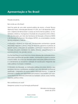 Apresentação e-Tec Brasil

Prezado estudante,

Bem-vindo ao e-Tec Brasil!

Você faz parte de uma rede nacional pública de ensino, a Escola Técnica
Aberta do Brasil, instituída pelo Decreto nº 6.301, de 12 de dezembro 2007,
com o objetivo de democratizar o acesso ao ensino técnico público, na mo-
dalidade a distância. O programa é resultado de uma parceria entre o Minis-
tério da Educação, por meio das Secretarias de Educação a Distancia (SEED)
e de Educação Profissional e Tecnológica (SETEC), as universidades e escolas
técnicas estaduais e federais.

A educação a distância no nosso país, de dimensões continentais e grande
diversidade regional e cultural, longe de distanciar, aproxima as pessoas ao
garantir acesso à educação de qualidade, e promover o fortalecimento da
formação de jovens moradores de regiões distantes, geograficamente ou
economicamente, dos grandes centros.

O e-Tec Brasil leva os cursos técnicos a locais distantes das instituições de en-
sino e para a periferia das grandes cidades, incentivando os jovens a concluir
o ensino médio. Os cursos são ofertados pelas instituições públicas de ensino
e o atendimento ao estudante é realizado em escolas-polo integrantes das
redes públicas municipais e estaduais.

O Ministério da Educação, as instituições públicas de ensino técnico, seus
servidores técnicos e professores acreditam que uma educação profissional
qualificada – integradora do ensino médio e educação técnica, – é capaz de
promover o cidadão com capacidades para produzir, mas também com auto-
nomia diante das diferentes dimensões da realidade: cultural, social, familiar,
esportiva, política e ética.


Nós acreditamos em você!
Desejamos sucesso na sua formação profissional!
                                                        Ministério da Educação
                                                               Janeiro de 2010

                                 Nosso contato
                             etecbrasil@mec.gov.br


                                                                               3    e-Tec Brasil
 