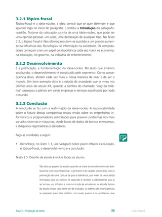 3.2.1 Tópico frasal
Tópico-frasal é a ideia-núcleo, a ideia central que se quer defender e que
aparece logo no início do parágrafo. Constitui a Introdução do parágrafo-
-padrão. Trata-se da colocação sucinta de uma ideia-núcleo, que pode ser
uma opinião pessoal, um juízo, uma declaração de qualquer tipo. No Texto
3.2, o tópico frasal é: Nos últimos anos tem-se assistido a um grande aumen-
to da influência das Tecnologias de Informação na sociedade. Os computa-
dores começam a ter um papel de importância cada vez maior na economia,
na educação, no governo, na indústria de entretenimento.

3.2.2 Desenvolvimento
É a justificação, a fundamentação da ideia-núcleo. No texto que estamos
analisando, o desenvolvimento é constituído pelo segmento: Como conse-
quência disso, afetam cada vez mais a nossa maneira de viver e de ver o
mundo. Um bom exemplo disto é o estado de ansiedade que se viveu nos
últimos anos do século XX, quando a sombra do chamado “bug do milê-
nio” provocou o pânico em várias empresas e serviços espalhados por todo
o mundo.

3.2.3 Conclusão
A conclusão se faz com a reafirmação da ideia-núcleo: A responsabilidade
sobre o futuro destas companhias recaiu então sobre os engenheiros in-
formáticos e programadores contratados para prevenir problemas nos mais
variados sistemas e máquinas, desde bases de dados de bancos e empresas,
a máquinas registradoras e elevadores.

Faça as atividades a seguir:

1.	 Reconheça, no Texto 3.3, um parágrafo sobre jovem infrator e educação,
    o tópico-frasal, o desenvolvimento e a conclusão:

Texto 3.3: Desafio da escola é incluir todos os alunos

                     São dois os papéis da escola quando se trata do envolvimento do ado-
                     lescente num ato infracional. O primeiro é de caráter preventivo, com a
                     promoção de uma cultura de paz e tolerância, por meio de uma sólida
                     formação para os valores. O segundo é receber o adolescente que já
                     se tornou um infrator e retorna à vida de estudante. A atitude básica
                     da escola nesse caso deve ser de inclusão. O sistema de ensino precisa
                     se preparar para lidar melhor com esses jovens e os problemas que




Aula 3 – Produção de texto                                                              39     e-Tec Brasil
 