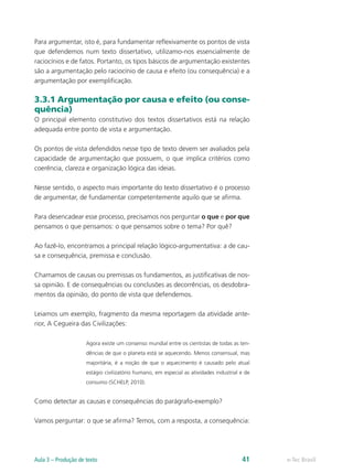Para argumentar, isto é, para fundamentar reflexivamente os pontos de vista
que defendemos num texto dissertativo, utilizamo-nos essencialmente de
raciocínios e de fatos. Portanto, os tipos básicos de argumentação existentes
são a argumentação pelo raciocínio de causa e efeito (ou consequência) e a
argumentação por exemplificação.

3.3.1 Argumentação por causa e efeito (ou conse-
quência)
O principal elemento constitutivo dos textos dissertativos está na relação
adequada entre ponto de vista e argumentação.

Os pontos de vista defendidos nesse tipo de texto devem ser avaliados pela
capacidade de argumentação que possuem, o que implica critérios como
coerência, clareza e organização lógica das ideias.

Nesse sentido, o aspecto mais importante do texto dissertativo é o processo
de argumentar, de fundamentar competentemente aquilo que se afirma.

Para desencadear esse processo, precisamos nos perguntar o que e por que
pensamos o que pensamos: o que pensamos sobre o tema? Por quê?

Ao fazê-lo, encontramos a principal relação lógico-argumentativa: a de cau-
sa e consequência, premissa e conclusão.

Chamamos de causas ou premissas os fundamentos, as justificativas de nos-
sa opinião. E de consequências ou conclusões as decorrências, os desdobra-
mentos da opinião, do ponto de vista que defendemos.

Leiamos um exemplo, fragmento da mesma reportagem da atividade ante-
rior, A Cegueira das Civilizações:

                     Agora existe um consenso mundial entre os cientistas de todas as ten-
                     dências de que o planeta está se aquecendo. Menos consensual, mas
                     majoritária, é a noção de que o aquecimento é causado pelo atual
                     estágio civilizatório humano, em especial as atividades industrial e de
                     consumo (SCHELP, 2010).


Como detectar as causas e consequências do parágrafo-exemplo?

Vamos perguntar: o que se afirma? Temos, com a resposta, a consequência:




Aula 3 – Produção de texto                                                              41     e-Tec Brasil
 