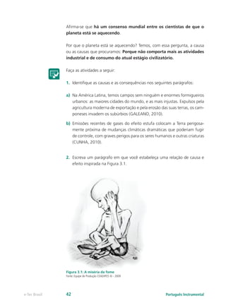 Afirma-se que há um consenso mundial entre os cientistas de que o
               planeta está se aquecendo.

               Por que o planeta está se aquecendo? Temos, com essa pergunta, a causa
               ou as causas que procuramos: Porque não comporta mais as atividades
               industrial e de consumo do atual estágio civilizatório.

               Faça as atividades a seguir:

               1.	 Identifique as causas e as consequências nos seguintes parágrafos:

               a)	 Na América Latina, temos campos sem ninguém e enormes formigueiros
                   urbanos: as maiores cidades do mundo, e as mais injustas. Expulsos pela
                   agricultura moderna de exportação e pela erosão das suas terras, os cam-
                   poneses invadem os subúrbios (GALEANO, 2010).

               b)	 Emissões recentes de gases do efeito estufa colocam a Terra perigosa-
                   mente próxima de mudanças climáticas dramáticas que poderiam fugir
                   de controle, com graves perigos para os seres humanos e outras criaturas
                   (CUNHA, 2010).


               2.	 Escreva um parágrafo em que você estabeleça uma relação de causa e
                   efeito inspirada na Figura 3.1.




               Figura 3.1: A miséria da fome
               Fonte: Equipe de Produção CEAD/IFES © - 2009




e-Tec Brasil   42                                                    Português Instrumental
 