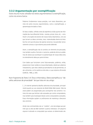3.3.2 Argumentação por exemplificação
Outro recurso muito utilizado nos textos argumentativos é a exemplificação,
como nos ensina Garcia:

                     Podemos fundamentar nossas posições, num texto dissertativo, por
                     meio de outros recursos argumentativos, como a exemplificação, a
                     apresentação de dados e fatos.


                     Os fatos e dados, colhidos tanto da experiência vivida quanto de infor-
                     mações das mais diferentes fontes – revistas, jornais, livros, etc. – cons-
                     tituem uma espécie de alicerce de nossos textos dissertativos, uma vez
                     que tornam as ideias concretas, vivas, materializadas diante do leitor.
                     Isso faz com que ele possa não apenas raciocinar, mas perceber senso-
                     rialmente conosco o que estamos procurando defender.


                     Assim, a exemplificação não só constitui um elemento de persuasão,
                     mas também auxilia a formular o raciocínio, podendo diminuir proble-
                     mas de clareza que aconteçam na apresentação de nossas ideias e/ou
                     no entendimento delas por parte do leitor.


                     Com dados que funcionem como fatos-exemplos, podemos, então,
                     proporcionar maior solidez às nossas dissertações, desde que saibamos
                     interpretá-los, quer dizer, desde que percebamos se são pertinentes, se
                     são suficientes, se há coerência entre eles e o que estamos afirmando
                     (GARCIA, 1986, p. 204).


Num fragmento do Texto 3.4: Ética e Informática, Otero exemplifica os “de-
safios adicionais de privacidade” de que trata em seu artigo:

                     [...] A internet apresenta desafios adicionais de privacidade, principal-
                     mente quanto ao uso crescente da World Wide Web (www). Sites da
                     www podem ser programados para acompanhar não somente o nú-
                     mero de vezes que tenham sido acessados por outros computadores,
                     mas também para localização desses outros computadores acessados.
                     Essas informações ajudam os profissionais de marketing a direcionar
                     seus anúncios.


                     Ainda mais controvertidos são os “cookies”, uma tecnologia que per-
                     mite que os sites da Web rastreiem usuários individuais. Um pequeno
                     arquivo é colocado no computador que acessar um determinado site.




Aula 3 – Produção de texto                                                                  43     e-Tec Brasil
 