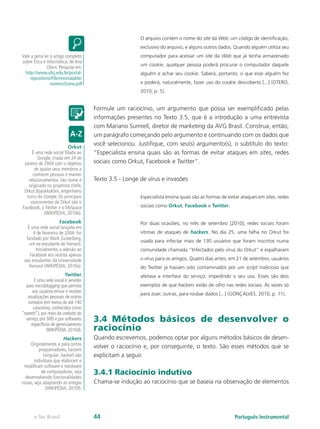 O arquivo contém o nome do site da Web, um código de identificação,
                                                        exclusivo do arquivo, e alguns outros dados. Quando alguém utiliza seu
Vale a pena ler o artigo completo                       computador para acessar um site da Web que já tenha armazenado
sobre Ética e Informática, de Ana
                                                        um cookie, qualquer pessoa poderá procurar o computador daquele
              Otero. Pesquise em:
  http://www.ufsj.edu.br/portal-                        alguém e achar seu cookie. Saberá, portanto, o que esse alguém fez
    repositorio/File/revistalable/
                numero5/ane.pdf                         e poderá, naturalmente, fazer uso do cookie descoberto [...] (OTERO,
                                                        2010, p. 5).


                                      Formule um raciocínio, um argumento que possa ser exemplificado pelas
                                      informações presentes no Texto 3.5, que é a introdução a uma entrevista
                                      com Mariano Sumrell, diretor de marketing da AVG Brasil. Construa, então,
                                      um parágrafo começando pelo argumento e continuando com os dados que
                           Orkut
                                      você selecionou. Justifique, com seu(s) argumento(s), o subtítulo do texto:
      É uma rede social filiada ao    “Especialista ensina quais são as formas de evitar ataques em sites, redes
         Google, criada em 24 de
 Janeiro de 2004 com o objetivo       sociais como Orkut, Facebook e Twitter”.
       de ajudar seus membros a
      conhecer pessoas e manter
    relacionamentos. Seu nome é       Texto 3.5 - Longe de vírus e invasões
    originado no projetista chefe,
 Orkut Büyükkokten, engenheiro
   turco do Google. Os principais                       Especialista ensina quais são as formas de evitar ataques em sites, redes
     concorrentes do Orkut são o
Facebook, o Twitter e o MySpace                         sociais como Orkut, Facebook e Twitter.
             (WIKIPÉDIA, 2010b).
                     Facebook                           Por duas ocasiões, no mês de setembro [2010], redes sociais foram
   É uma rede social lançada em
      4 de fevereiro de 2004. Foi                       vítimas de ataques de hackers. No dia 25, uma falha no Orkut foi
  fundado por Mark Zuckerberg,
                                                        usada para infectar mais de 130 usuários que foram inscritos numa
    um ex-estudante de Harvard.
       Inicialmente, a adesão ao                        comunidade chamada “Infectados pelo vírus do Orkut” e espalharam
    Facebook era restrita apenas
 aos estudantes da Universidade                         o vírus para os amigos. Quatro dias antes, em 21 de setembro, usuários
    Harvard (WIKIPÉDIA, 2010a).                         do Twitter já haviam sido contaminados por um script malicioso que
                         Twitter                        afetava a interface do serviço, impedindo o seu uso. Esses são dois
       É uma rede social e servidor
  para microblogging que permite                        exemplos de que hackers estão de olho nas redes sociais. Às vezes só
     aos usuários enviar e receber
                                                        para zoar; outras, para roubar dados [...] (GONÇALVES, 2010, p. 11).
   atualizações pessoais de outros
   contatos (em textos de até 140
      caracteres, conhecidos como
“tweets”), por meio do website do
  serviço, por SMS e por softwares
     específicos de gerenciamento
                                      3.4 Métodos básicos de desenvolver o
               (WIKIPÉDIA, 2010d).    raciocínio
                        Hackers       Quando escrevemos, podemos optar por alguns métodos básicos de desen-
     Originalmente, e para certos
          programadores, hackers
                                      volver o raciocínio e, por conseguinte, o texto. São esses métodos que se
            (singular: hacker) são    explicitam a seguir.
       indivíduos que elaboram e
 modificam software e hardware
           de computadores, seja      3.4.1 Raciocínio indutivo
  desenvolvendo funcionalidades
novas, seja adaptando as antigas      Chama-se indução ao raciocínio que se baseia na observação de elementos
              (WIKIPÉDIA, 2010f).




       e-Tec Brasil                   44                                                              Português Instrumental
 