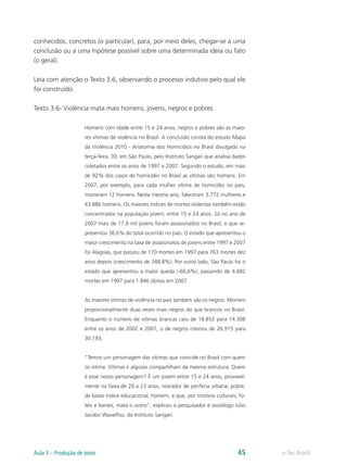 conhecidos, concretos (o particular), para, por meio deles, chegar-se a uma
conclusão ou a uma hipótese possível sobre uma determinada ideia ou fato
(o geral).

Leia com atenção o Texto 3.6, observando o processo indutivo pelo qual ele
foi construído.

Texto 3.6- Violência mata mais homens, jovens, negros e pobres

                     Homens com idade entre 15 e 24 anos, negros e pobres são as maio-
                     res vítimas de violência no Brasil. A conclusão consta do estudo Mapa
                     da Violência 2010 - Anatomia dos Homicídios no Brasil divulgado na
                     terça-feira, 30, em São Paulo, pelo Instituto Sangari que analisa dados
                     coletados entre os anos de 1997 e 2007. Segundo o estudo, em mais
                     de 92% dos casos de homicídio no Brasil as vítimas são homens. Em
                     2007, por exemplo, para cada mulher vítima de homicídio no país,
                     morreram 12 homens. Neste mesmo ano, faleceram 3.772 mulheres e
                     43.886 homens. Os maiores índices de mortes violentas também estão
                     concentrados na população jovem, entre 15 e 24 anos. Só no ano de
                     2007 mais de 17,4 mil jovens foram assassinados no Brasil, o que re-
                     presentou 36,6% do total ocorrido no país. O estado que apresentou o
                     maior crescimento na taxa de assassinatos de jovens entre 1997 e 2007
                     foi Alagoas, que passou de 170 mortes em 1997 para 763 mortes dez
                     anos depois (crescimento de 348,8%). Por outro lado, São Paulo foi o
                     estado que apresentou a maior queda (-60,6%), passando de 4.682
                     mortes em 1997 para 1.846 óbitos em 2007.


                     As maiores vítimas de violência no país também são os negros. Morrem
                     proporcionalmente duas vezes mais negros do que brancos no Brasil.
                     Enquanto o número de vítimas brancas caiu de 18.852 para 14.308
                     entre os anos de 2002 e 2007, o de negros cresceu de 26.915 para
                     30.193.


                     “Temos um personagem das vítimas que coincide no Brasil com quem
                     os vitima. Vítimas e algozes compartilham da mesma estrutura. Quem
                     é esse nosso personagem? É um jovem entre 15 e 24 anos, provavel-
                     mente na faixa de 20 a 23 anos, morador de periferia urbana, pobre,
                     de baixo índice educacional, homem, e que, por motivos culturais, fú-
                     teis e banais, mata o outro”, explicou o pesquisador e sociólogo Julio
                     Jacobo Waiselfisz, do Instituto Sangari.




Aula 3 – Produção de texto                                                              45     e-Tec Brasil
 