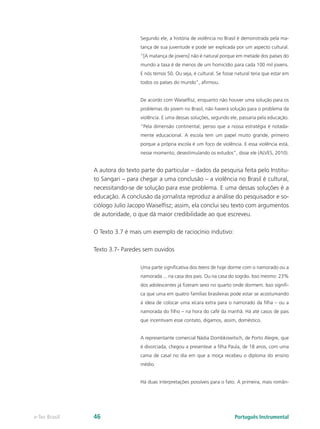 Segundo ele, a história de violência no Brasil é demonstrada pela ma-
                                 tança de sua juventude e pode ser explicada por um aspecto cultural.
                                 “[A matança de jovens] não é natural porque em metade dos países do
                                 mundo a taxa é de menos de um homicídio para cada 100 mil jovens.
                                 E nós temos 50. Ou seja, é cultural. Se fosse natural teria que estar em
                                 todos os países do mundo”, afirmou.


                                 De acordo com Waiselfisz, enquanto não houver uma solução para os
                                 problemas do jovem no Brasil, não haverá solução para o problema da
                                 violência. E uma dessas soluções, segundo ele, passaria pela educação.
                                 “Pela dimensão continental, penso que a nossa estratégia é notada-
                                 mente educacional. A escola tem um papel muito grande, primeiro
                                 porque a própria escola é um foco de violência. E essa violência está,
                                 nesse momento, desestimulando os estudos”, disse ele (ALVES, 2010).


               A autora do texto parte do particular – dados da pesquisa feita pelo Institu-
               to Sangari – para chegar a uma conclusão – a violência no Brasil é cultural,
               necessitando-se de solução para esse problema. E uma dessas soluções é a
               educação. A conclusão da jornalista reproduz a análise do pesquisador e so-
               ciólogo Julio Jacopo Waiselfisz; assim, ela conclui seu texto com argumentos
               de autoridade, o que dá maior credibilidade ao que escreveu.

               O Texto 3.7 é mais um exemplo de raciocínio indutivo:

               Texto 3.7- Paredes sem ouvidos

                                 Uma parte significativa dos teens de hoje dorme com o namorado ou a
                                 namorada ... na casa dos pais. Ou na casa do sogrão. Isso mesmo: 23%
                                 dos adolescentes já fizeram sexo no quarto onde dormem. Isso signifi-
                                 ca que uma em quatro famílias brasileiras pode estar se acostumando
                                 à ideia de colocar uma xícara extra para o namorado da filha – ou a
                                 namorada do filho – na hora do café da manhã. Há até casos de pais
                                 que incentivam esse contato, digamos, assim, doméstico.


                                 A representante comercial Nádia Dombkowitsch, de Porto Alegre, que
                                 é divorciada, chegou a presentear a filha Paula, de 18 anos, com uma
                                 cama de casal no dia em que a moça recebeu o diploma do ensino
                                 médio.


                                 Há duas interpretações possíveis para o fato. A primeira, mais român-




e-Tec Brasil   46                                                             Português Instrumental
 